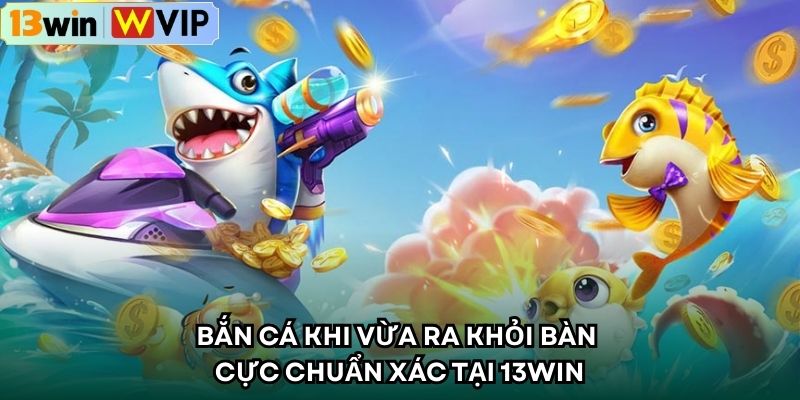 Bắn cá khi vừa ra khỏi bàn cực chuẩn xác tại 13WIN